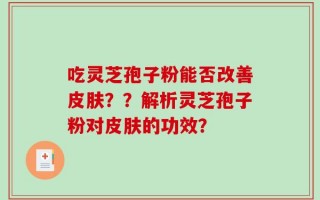 吃灵芝孢子粉能否改善皮肤？？解析灵芝孢子粉对皮肤的功效？