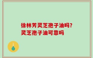 徐林芳灵芝孢子油吗？灵芝孢子油可靠吗