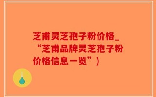 芝甫灵芝孢子粉价格_“芝甫品牌灵芝孢子粉价格信息一览”)