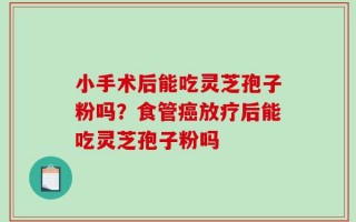 小手术后能吃灵芝孢子粉吗？食管癌放疗后能吃灵芝孢子粉吗
