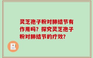 灵芝孢子粉对肺结节有作用吗？探究灵芝孢子粉对肺结节的疗效？