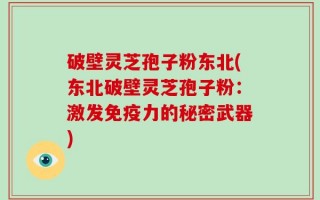 破壁灵芝孢子粉东北(东北破壁灵芝孢子粉：激发免疫力的秘密武器)