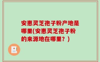 安惠灵芝孢子粉产地是哪里(安惠灵芝孢子粉的来源地在哪里？)