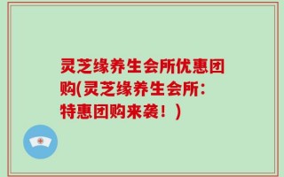 灵芝缘养生会所优惠团购(灵芝缘养生会所：特惠团购来袭！)