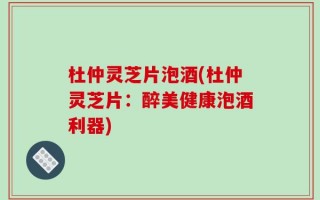 杜仲灵芝片泡酒(杜仲灵芝片：醉美健康泡酒利器)
