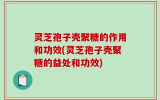 灵芝孢子壳聚糖的作用和功效(灵芝孢子壳聚糖的益处和功效)