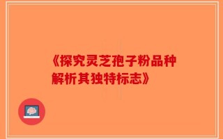 《探究灵芝孢子粉品种 解析其独特标志》