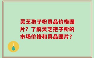 灵芝孢子粉真品价格图片？了解灵芝孢子粉的市场价格和真品图片？