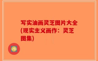 写实油画灵芝图片大全(现实主义画作：灵芝图集)