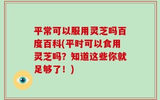 平常可以服用灵芝吗百度百科(平时可以食用灵芝吗？知道这些你就足够了！)