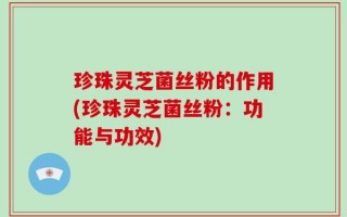 珍珠灵芝菌丝粉的作用(珍珠灵芝菌丝粉：功能与功效)