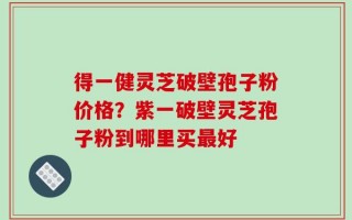 得一健灵芝破壁孢子粉价格？紫一破壁灵芝孢子粉到哪里买最好