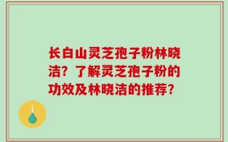 长白山灵芝孢子粉林晓洁？了解灵芝孢子粉的功效及林晓洁的推荐？