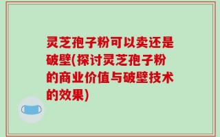 灵芝孢子粉可以卖还是破壁(探讨灵芝孢子粉的商业价值与破壁技术的效果)