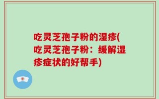 吃灵芝孢子粉的湿疹(吃灵芝孢子粉：缓解湿疹症状的好帮手)