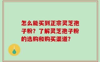 怎么能买到正宗灵芝孢子粉？了解灵芝孢子粉的选购和购买渠道？