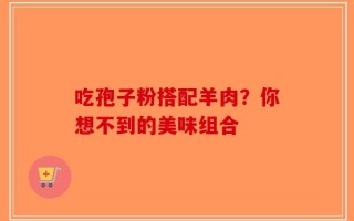吃孢子粉搭配羊肉？你想不到的美味组合