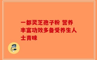一都灵芝孢子粉 营养丰富功效多备受养生人士青睐