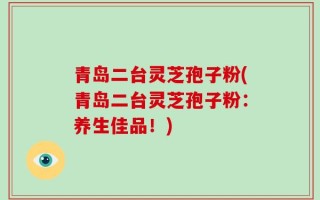 青岛二台灵芝孢子粉(青岛二台灵芝孢子粉：养生佳品！)