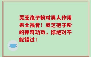 灵芝孢子粉对男人作用男士福音！灵芝孢子粉的神奇功效，你绝对不能错过！