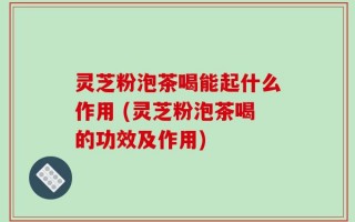 灵芝粉泡茶喝能起什么作用 (灵芝粉泡茶喝的功效及作用)
