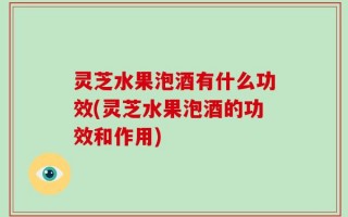 灵芝水果泡酒有什么功效(灵芝水果泡酒的功效和作用)
