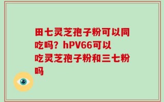 田七灵芝孢子粉可以同吃吗？hPV66可以吃灵芝孢子粉和三七粉吗