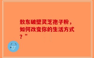 敖东破壁灵芝孢子粉，如何改变你的生活方式？”