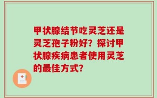 甲状腺结节吃灵芝还是灵芝孢子粉好？探讨甲状腺疾病患者使用灵芝的最佳方式？