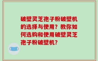 破壁灵芝孢子粉破壁机的选择与使用？教你如何选购和使用破壁灵芝孢子粉破壁机？
