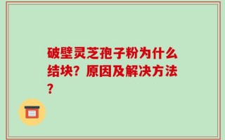 破壁灵芝孢子粉为什么结块？原因及解决方法？