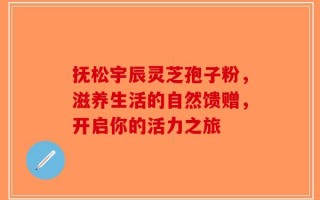 抚松宇辰灵芝孢子粉，滋养生活的自然馈赠，开启你的活力之旅