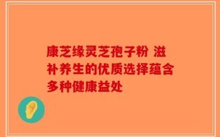 康芝缘灵芝孢子粉 滋补养生的优质选择蕴含多种健康益处