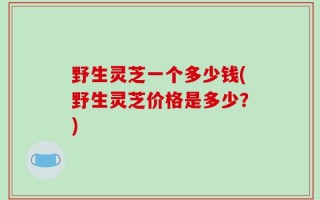 野生灵芝一个多少钱(野生灵芝价格是多少？)