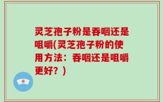 灵芝孢子粉是吞咽还是咀嚼(灵芝孢子粉的使用方法：吞咽还是咀嚼更好？)