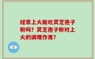 经常上火能吃灵芝孢子粉吗？灵芝孢子粉对上火的调理作用？