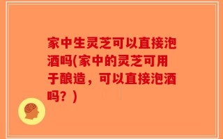 家中生灵芝可以直接泡酒吗(家中的灵芝可用于酿造，可以直接泡酒吗？)