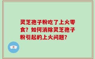灵芝孢子粉吃了上火零食？如何消除灵芝孢子粉引起的上火问题？