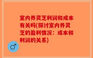 室内养灵芝利润和成本有关吗(探讨室内养灵芝的盈利情况：成本和利润的关系)