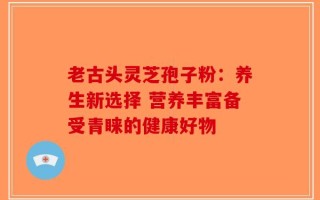 老古头灵芝孢子粉：养生新选择 营养丰富备受青睐的健康好物