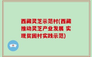 西藏灵芝示范村(西藏推动灵芝产业发展 实现贫困村实践示范)