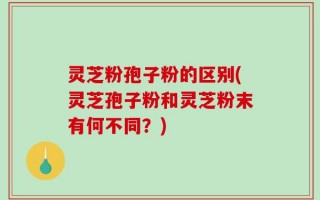 灵芝粉孢子粉的区别(灵芝孢子粉和灵芝粉末有何不同？)