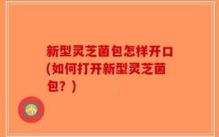 新型灵芝菌包怎样开口(如何打开新型灵芝菌包？)