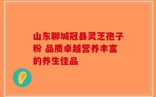 山东聊城冠县灵芝孢子粉 品质卓越营养丰富的养生佳品