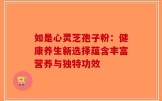 如是心灵芝孢子粉：健康养生新选择蕴含丰富营养与独特功效