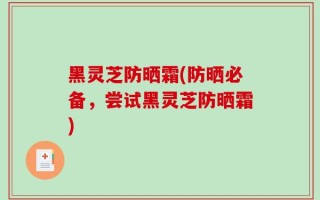 黑灵芝防晒霜(防晒必备，尝试黑灵芝防晒霜)