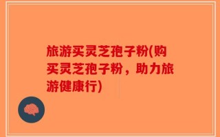 旅游买灵芝孢子粉(购买灵芝孢子粉，助力旅游健康行)