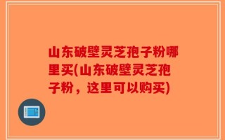 山东破壁灵芝孢子粉哪里买(山东破壁灵芝孢子粉，这里可以购买)