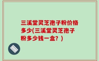 三溪堂灵芝孢子粉价格多少(三溪堂灵芝孢子粉多少钱一盒？)
