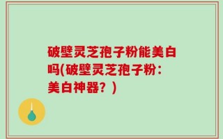 破壁灵芝孢子粉能美白吗(破壁灵芝孢子粉：美白神器？)